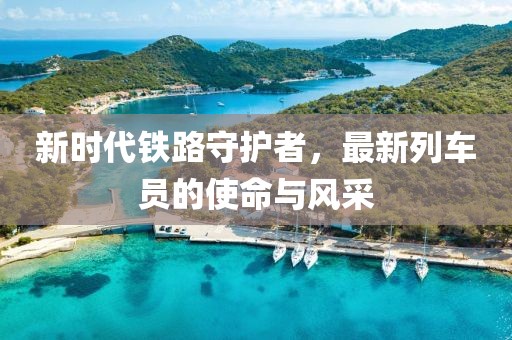 新时代铁路守护者，最新列车员的使命与风采