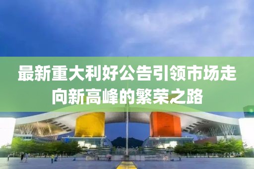 最新重大利好公告引领市场走向新高峰的繁荣之路