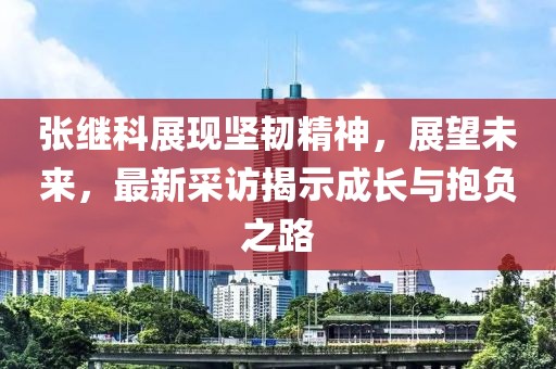 张继科展现坚韧精神，展望未来，最新采访揭示成长与抱负之路