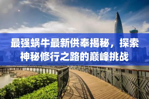 最强蜗牛最新供奉揭秘，探索神秘修行之路的巅峰挑战