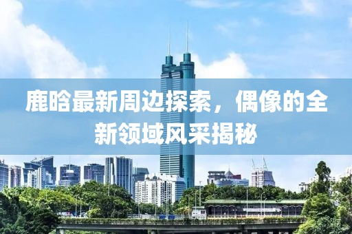 鹿晗最新周边探索，偶像的全新领域风采揭秘