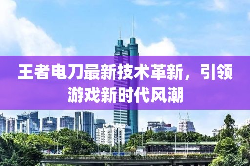 王者电刀最新技术革新，引领游戏新时代风潮