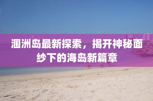 涠洲岛最新探索，揭开神秘面纱下的海岛新篇章