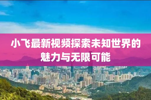 小飞最新视频探索未知世界的魅力与无限可能