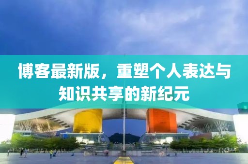 博客最新版，重塑个人表达与知识共享的新纪元