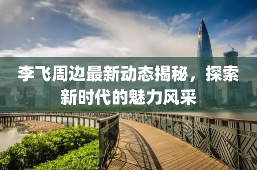 李飞周边最新动态揭秘，探索新时代的魅力风采