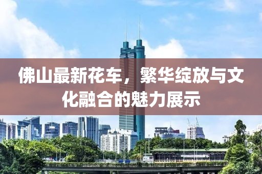 佛山最新花车，繁华绽放与文化融合的魅力展示