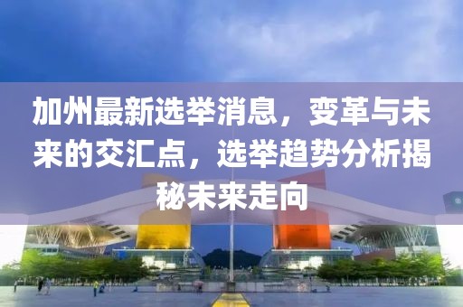 加州最新选举消息，变革与未来的交汇点，选举趋势分析揭秘未来走向