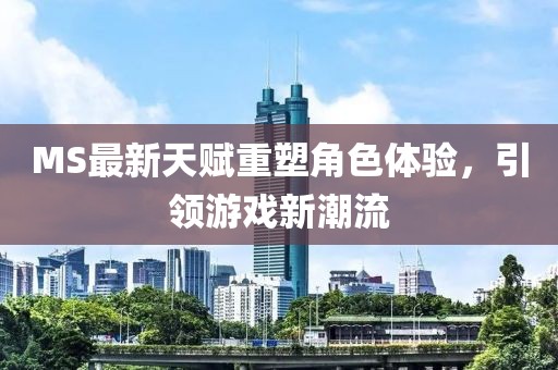 MS最新天赋重塑角色体验，引领游戏新潮流