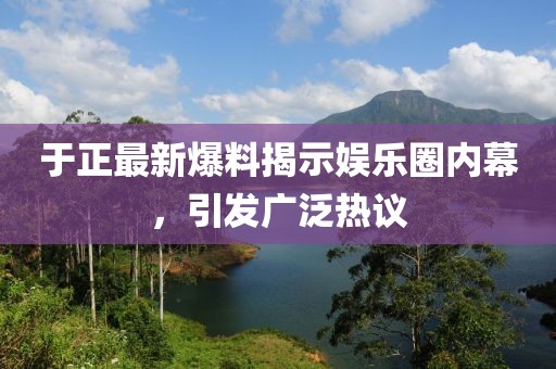 于正最新爆料揭示娱乐圈内幕，引发广泛热议