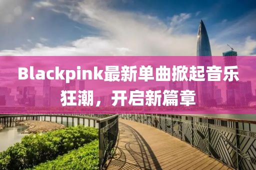 Blackpink最新单曲掀起音乐狂潮，开启新篇章