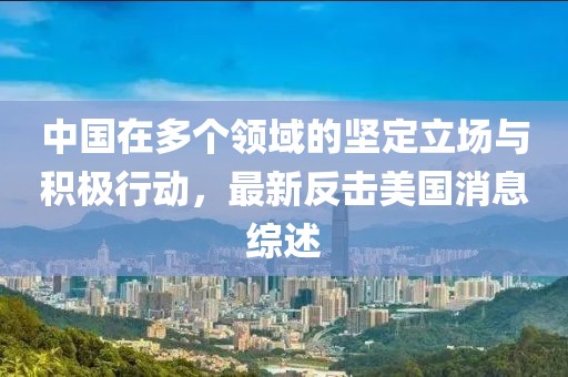中国在多个领域的坚定立场与积极行动，最新反击美国消息综述
