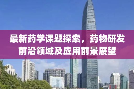 最新药学课题探索，药物研发前沿领域及应用前景展望