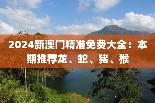 2024新澳门精准免费大全：本期推荐龙、蛇、猪、猴
