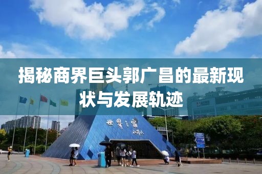 揭秘商界巨头郭广昌的最新现状与发展轨迹