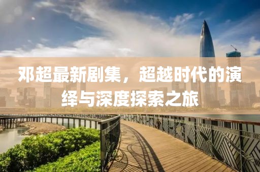 邓超最新剧集，超越时代的演绎与深度探索之旅