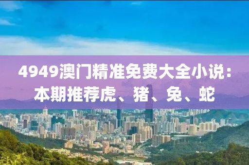4949澳门精准免费大全小说：本期推荐虎、猪、兔、蛇