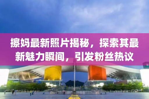 擦妈最新照片揭秘，探索其最新魅力瞬间，引发粉丝热议