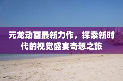 元龙动画最新力作，探索新时代的视觉盛宴奇想之旅