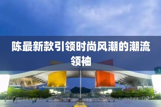 陈最新款引领时尚风潮的潮流领袖