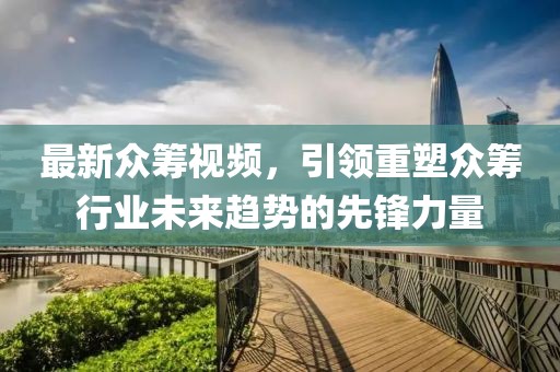最新众筹视频，引领重塑众筹行业未来趋势的先锋力量