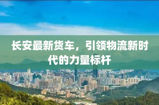 长安最新货车，引领物流新时代的力量标杆