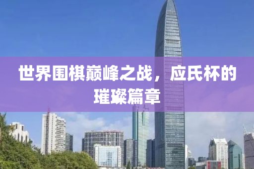 世界围棋巅峰之战，应氏杯的璀璨篇章