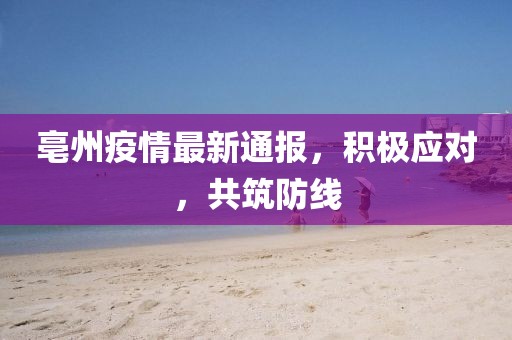 亳州疫情最新通报，积极应对，共筑防线