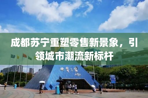 成都苏宁重塑零售新景象，引领城市潮流新标杆