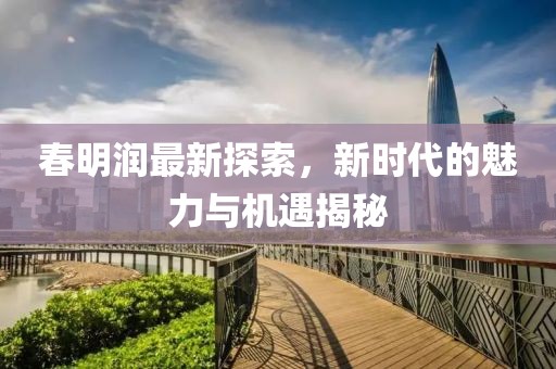 春明润最新探索，新时代的魅力与机遇揭秘