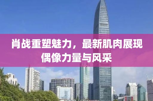 肖战重塑魅力，最新肌肉展现偶像力量与风采