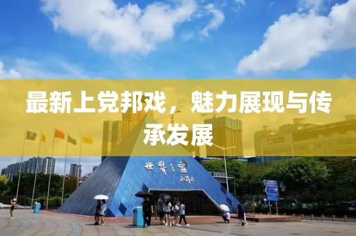 最新上党邦戏，魅力展现与传承发展