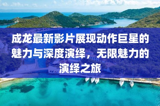成龙最新影片展现动作巨星的魅力与深度演绎，无限魅力的演绎之旅