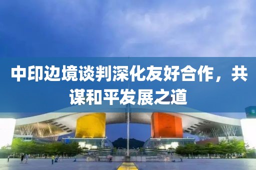 中印边境谈判深化友好合作，共谋和平发展之道