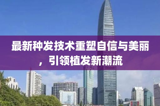 最新种发技术重塑自信与美丽，引领植发新潮流