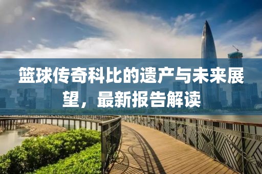 篮球传奇科比的遗产与未来展望，最新报告解读
