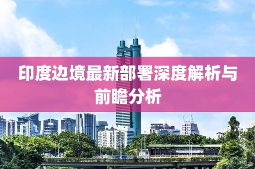 印度边境最新部署深度解析与前瞻分析