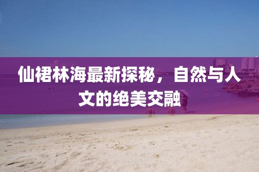 仙裙林海最新探秘，自然与人文的绝美交融