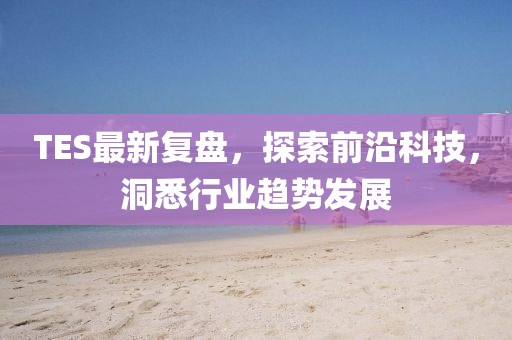 TES最新复盘，探索前沿科技，洞悉行业趋势发展