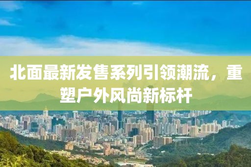 北面最新发售系列引领潮流，重塑户外风尚新标杆