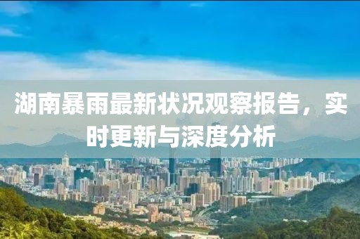 湖南暴雨最新状况观察报告，实时更新与深度分析