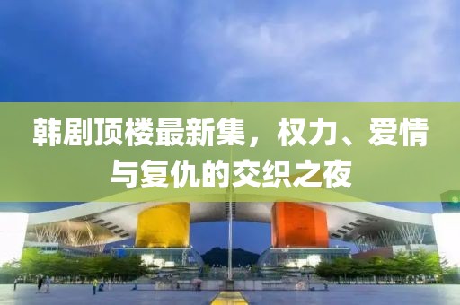 韩剧顶楼最新集，权力、爱情与复仇的交织之夜