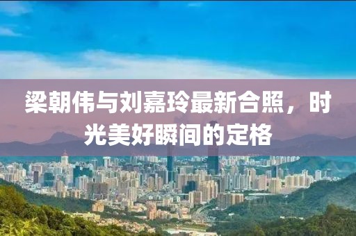 梁朝伟与刘嘉玲最新合照，时光美好瞬间的定格