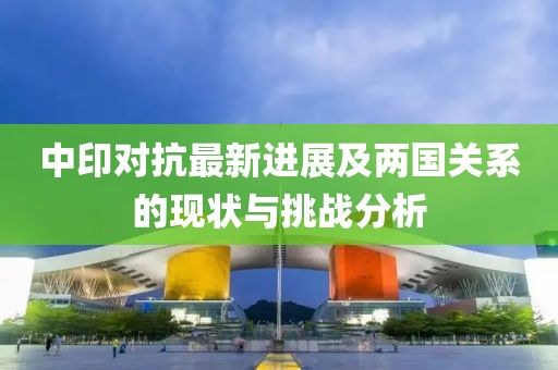 中印对抗最新进展及两国关系的现状与挑战分析