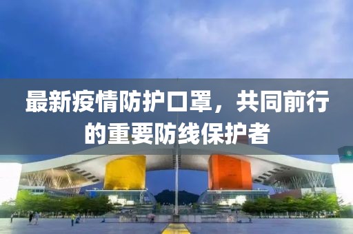 最新疫情防护口罩，共同前行的重要防线保护者