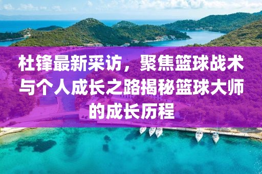 杜锋最新采访，聚焦篮球战术与个人成长之路揭秘篮球大师的成长历程