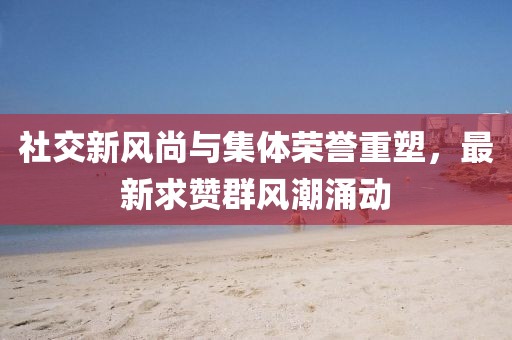 社交新风尚与集体荣誉重塑，最新求赞群风潮涌动