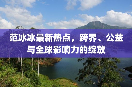 范冰冰最新热点，跨界、公益与全球影响力的绽放