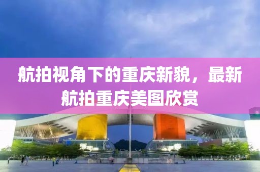 航拍视角下的重庆新貌，最新航拍重庆美图欣赏