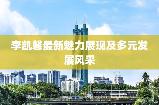 李凯馨最新魅力展现及多元发展风采